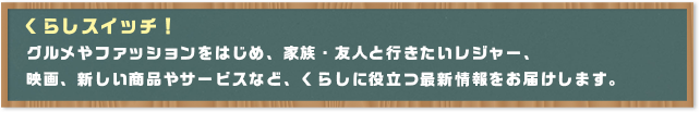くらしスイッチ!グルメやファッションをはじめ、家族・友人と行きたいレジャー、映画、新しい商品やサービスなど、くらしに役立つ最新情報をお届けします。