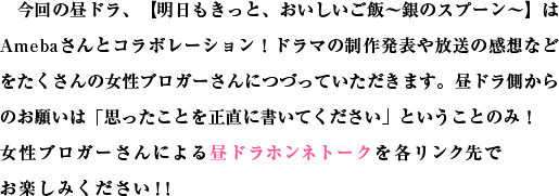 今回の昼ドラ、【明日もきっと、おいしいご飯～銀のスプーン～】はAmebaさんとコラボレーション！ドラマの制作発表や放送の感想などをたくさんの女性ブロガーさんにつづっていただきます。昼ドラ側からのお願いは「思ったことを正直に書いてください」ということのみ！女性ブロガーさんによる昼ドラホンネトークを各リンク先でお楽しみください！！