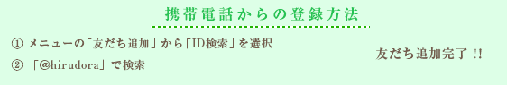 携帯電話からの登録方法 ① メニューの「友だち追加」から「ID検索」を選択② 「＠hirudora」で検索