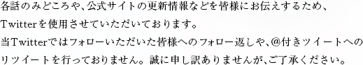 各話のみどころや、公式サイトの更新情報などを皆様にお伝えするため、Twitterを使用させていただいております。当Twitterではフォローいただいた皆様へのフォロー返しや、＠付きツイートへのリツイートを行っておりません。誠に申し訳ありませんが、ご了承ください。