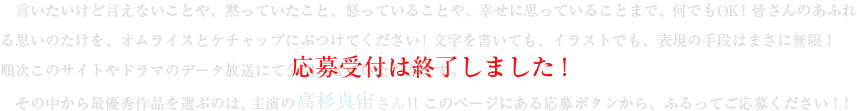 言いたいけど言えないことや、黙っていたこと、怒っていることや、幸せに思っていることまで、何でもＯＫ！皆さんのあふれる思いのたけを、オムライスとケチャップにぶつけてください！文字を書いても、イラストでも、表現の手段はまさに無限！順次このサイトやドラマのデータ放送にて公開させていただきます。その中から最優秀作品を選ぶのは、主演の高杉真宙さん！！現在、応募受付を終了し、優秀作品の選定中！たくさんのご応募ありがとうございました！！ 