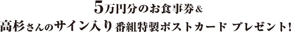 ５万円分のお食事券&高杉さんのサイン入り番組特製ポストカード プレゼント！