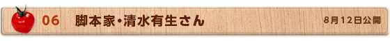 06　脚本家・清水有生さん　8月12日公開