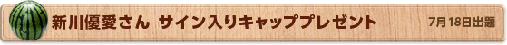 新川優愛さん サイン入りキャッププレゼント　7月18日公開