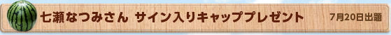 七瀬なつみさん サイン入りキャッププレゼント　7月20日公開