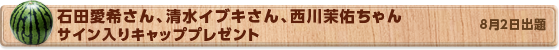 石田愛希さん、清水イブキさん、西川茉佑ちゃんサイン入りキャッププレゼント　8月2日公開
