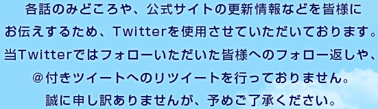 各話のみどころや、公式サイトの更新情報などを皆様にお伝えするため、Twitterを使用させていただいております。当Twitterではフォローいただいた皆様へのフォロー返しや、＠付きツイートへのリツイートを行っておりません。誠に申し訳ありませんが、予めご了承ください。