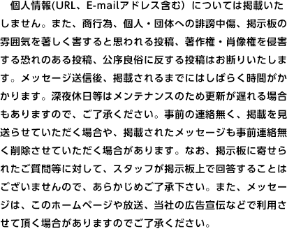 個人情報(URL、E-mailアドレス含む）については掲載いたしません。また、商行為、個人・団体への誹謗中傷、掲示板の雰囲気を著しく害すると思われる投稿、著作権・肖像権を侵害する恐れのある投稿、公序良俗に反する投稿はお断りいたします。メッセージ送信後、掲載されるまでにはしばらく時間がかかります。深夜休日等はメンテナンスのため更新が遅れる場合もありますので、ご了承ください。事前の連絡無く、掲載を見送らせていただく場合や、掲載されたメッセージも事前連絡無く削除させていただく場合があります。なお、掲示板に寄せられたご質問等に対して、スタッフが掲示板上で回答することはございませんので、あらかじめご了承下さい。また、メッセージは、このホームページや放送、当社の広告宣伝などで利用させて頂く場合がありますのでご了承ください。