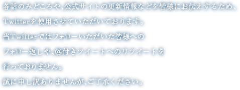 各話のみどころや、公式サイトの更新情報などを皆様にお伝えするため、Twitterを使用させていただいております。当Twitterではフォローいただいた皆様へのフォロー返しや、＠付きツイートへのリツイートを行っておりません。誠に申し訳ありませんが、ご了承ください。