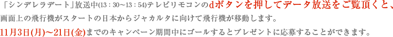 「シンデレラデート」放送中(13：30～13：54)テレビリモコンのdボタンを押してデータ放送をご覧頂くと、画面上の飛行機がスタートの日本からジャカルタに向けて飛行機が移動します。11月3日(月)～21日(金)までのキャンペーン期間中にゴールするとプレゼントに応募することができます。