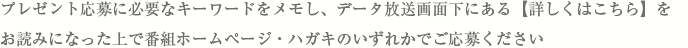 プレゼント応募に必要なキーワードをメモし、データ放送画面下にある【詳しくはこちら】をお読みになった上で番組ホームページ・ハガキのいずれかでご応募ください