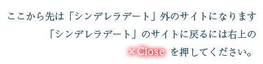 ここから先は「シンデレラデート」外のサイトになります「シンデレラデート」のサイトに戻るには右上のcloseを押してください。