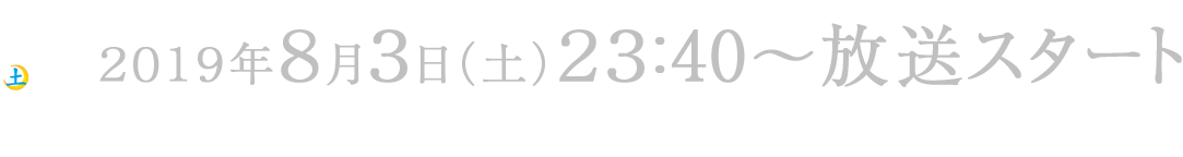 2019年8月3日(土)23:40〜放送スタート