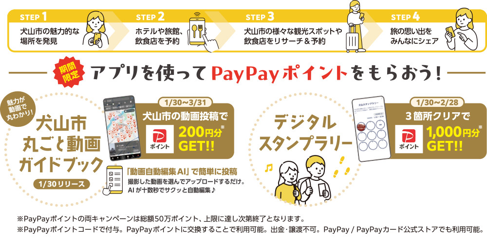 STEP1：犬山市の魅力的な場所を発見 STEP2：ホテルや旅館、飲食店を予約 STEP3：犬山市の様々な観光スポットや飲食店をリサーチ＆予約 STEP4：旅の思い出にみんなにシェア 期間限定！アプリを使ってPayPayポイントをもらおう！ 1/30~3/31：犬山市丸ごと動画ガイドブックにて、犬山市の動画投稿でPayPayポイント200円分GET!! 1/30~2/28：デジタルスタンプラリー3箇所クリアでPayPayポイント1,000円分GET!! ※PayPayポイントの両キャンペーンは総額50万ポイント、上限に達し次第終了となります。※PayPayポイントコードで付与。PayPayポイントに交換することで利用可能。出金・譲渡不可。PayPay/PayPayカード公式ストアでも利用可能。