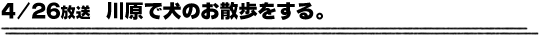 4/26放送「川原で犬のお散歩をする。」