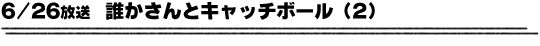 6/26放送「誰かさんとキャッチボール（2）」