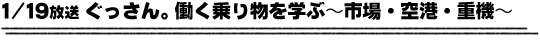 1/19放送「ぐっさん。働く乗り物を学ぶ〜市場・空港・重機〜」