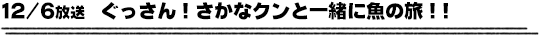 12/6放送　ぐっさん！さかなクンと一緒に魚の旅！！