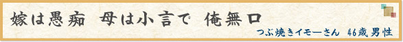 「嫁は愚痴　母は小言で　俺無口」　つぶ焼きイモーさん　46歳男性