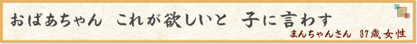 「おばあちゃん　これが欲しいと　子に言わす 」　まんちゃんさん　37歳女性