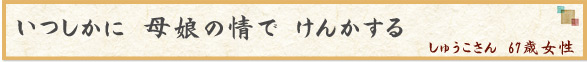「いつしかに　母娘の情で　けんかする」　しゅうこさん　67歳女性