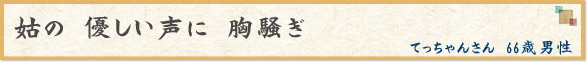 「姑の　優しい声に　胸騒ぎ」　てっちゃんさん　66歳男性