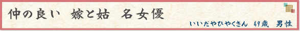 仲の良い　嫁と姑　名女優　（いいだやひやくさん　49歳　男性）