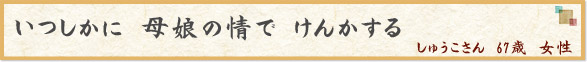 いつしかに　母娘の情で　けんかする　（しゅうこさん　67歳　女性）