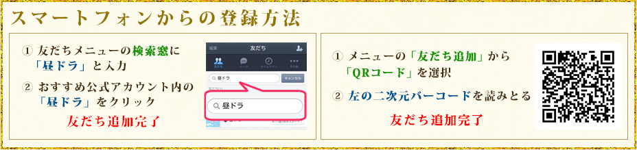 スマートフォンからの登録方法 ① 友だちメニューの検索窓に「昼ドラ」と入力② おすすめ公式アカウント内の「昼ドラ」をクリック 友だち追加完了  ① メニューの「友だち追加」から「QRコード」を選択② 左の二次元バーコードを読みとる 友だち追加完了