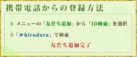 携帯電話からの登録方法 ① メニューの「友だち追加」から「ID検索」を選択② 「＠hirudora」で検索