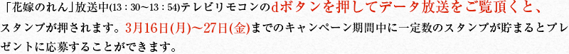 「花嫁のれん」放送中(13：30～13：54)テレビリモコンのdボタンを押してデータ放送をご覧頂くと、スタンプが押されます。3月16日(月)～27日(金)までのキャンペーン期間中に一定数のスタンプが貯まるとプレゼントに応募することができます。