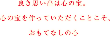 良き思い出は心の宝。　心の宝を作っていただくことこそ、おもてなしの心