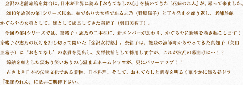 金沢の老舗旅館を舞台に、日本が世界に誇る「おもてなしの心」を描いてきた『花嫁のれん』が、帰って来ました。 　2010年放送の第1シリーズ以来、姑であり大女将である志乃（野際陽子）と丁々発止を繰り返し、老舗旅館かぐらやの女将として、嫁として成長してきた奈緒子（羽田美智子）。　今回の第4シリーズでは、奈緒子・志乃の二本柱に、新メンバーが加わり、かぐらやに新風を巻き起こします！奈緒子が志乃の反対を押し切って開いた「金沢女将塾」。奈緒子は、能登の漁師町からやってきた真知子（矢田亜希子）に“おもてなし”の素質を見出し、女将候補として採用しますが、これが波乱の幕開けに…！？ 　嫁姑を軸とした涙あり笑いありの心温まるホームドラマが、更にパワーアップ！！ 　古きよき日本の伝統文化である着物、日本料理、そして、おもてなしと新春を明るく華やかに飾る昼ドラ『花嫁のれん』に是非ご期待下さい。