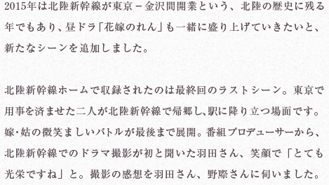 2015年は北陸新幹線が東京－金沢間開業という、北陸の歴史に残る年でもあり、昼ドラ「花嫁のれん」も一緒に盛り上げていきたいと、新たなシーンを追加しました。

北陸新幹線ホームで収録されたのは最終回のラストシーン。東京で用事を済ませた二人が北陸新幹線で帰郷し、駅に降り立つ場面です。嫁・姑の微笑ましいバトルが最後まで展開。番組プロデューサーから、北陸新幹線でのドラマ撮影が初と聞いた羽田さん、笑顔で「とても光栄ですね」と。撮影の感想を羽田さん、野際さんに伺いました。