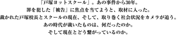 「戸塚ヨットスクール」。あの事件から30年。
罪を犯した「被告」に焦点を当てようと、取材に入った。
裁かれた戸塚校長とスクールの現在、そして、取り巻く社会状況をカメラが追う。
あの時代が裁いたものは、何だったのか。
そして現在とどう繋がっているのか。