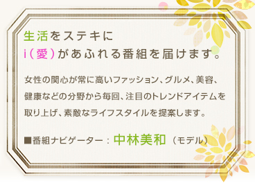 生活をステキに　i（愛）があふれる番組を届けます。女性の関心が常に高いファッション、グルメ、美容、健康などの分野から毎回、注目のトレンドアイテムを取り上げ、素敵なライフスタイルを提案します。　■番組ナビゲーター : 中林美和 （モデル）