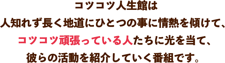 コツコツ人生館は人知れず長く地道にひとつの事に情熱を傾けて、コツコツ頑張っている人たちに光を当て、彼らの活動を紹介していく番組です。