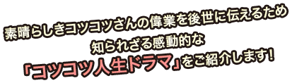 素晴らしきコツコツさんの偉業を後世に伝えるため知られざる感動的な「コツコツ人生ドラマ」をご紹介します！