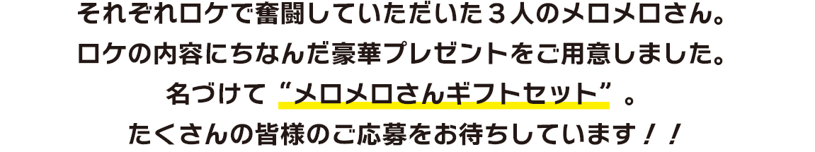 それぞれロケで奮闘していただいた3人のメロメロさん。ロケの内容にちなんだ豪華プレゼントをご用意しました。名づけて“メロメロさんギフトセット”。たくさんの皆様のご応募をお待ちしています！！