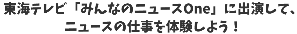 東海テレビ「みんなのニュースOne」に出演して、キャスターの仕事を体験しよう！