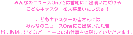 みんなのニュースＯｎｅでは番組にご出演いただけるこどもキャスターを大募集いたします！こどもキャスターの皆さんにはみんなのニュースＯｎｅにご出演いただき、街に取材に出るなどニュースのお仕事を体験していただきます。