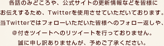 各話のみどころや、公式サイトの更新情報などを皆様にお伝えするため、Twitterを使用させていただいております。当Twitterではフォローいただいた皆様へのフォロー返しや、＠付きツイートへのリツイートを行っておりません。誠に申し訳ありませんが、予めご了承ください。