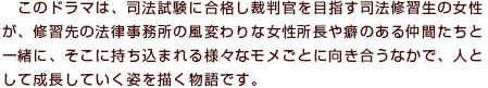 このドラマは、司法試験に合格し裁判官を目指す司法修習生の女性が、研修先の法律事務所の風変わりな女性所長や癖のある仲間たちと一緒に、そこに持ち込まれる様々なモメごとに向き合うなかで、人として成長していく姿を描く物語です。