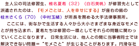 主人公の司法修習生、椎名夏希（32）（白石美帆）が研修先として派遣されたのは、『モメごとは、人を幸せにする』が座右の銘の桂木さくら（70）（中村玉緒）が所長を務める大手法律事務所。ここには、街なかで生活する人々から大小さまざまな身近なモメごとが持ち込まれ、夏希たちは研修の一環としてそれらの問題に関わっていくことになります。 日常生活には、他人との間に当事者同士では解決できない問題＝“モメごと”が生じることがあります。円滑な社