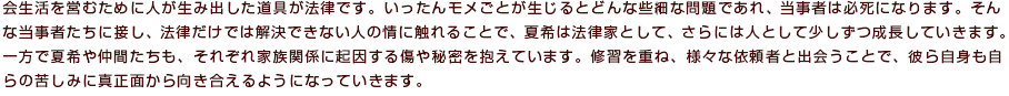 会生活を営むために人が生み出した道具が法律です。いったんモメごとが生じるとどんな些細な問題であれ、当事者は必死になります。そんな当事者たちに接し、法律だけでは解決できない人の情に触れることで、夏希は法律家として、さらには人として少しずつ成長していきます。一方で夏希や仲間たちも、それぞれ家族関係に起因する傷や秘密を抱えています。修習を重ね、様々な依頼者と出会うことで、彼ら自身も自らの苦しみに真正面から向き合えるようになっていきます。