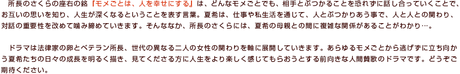 所長のさくらの座右の銘『モメごとは、人を幸せにする』は、どんなモメごとでも、相手とぶつかることを恐れずに話し合っていくことで、お互いの思いを知り、人生が深くなるということを表す言葉。夏希は、仕事や私生活を通じて、人とぶつかりあう事で、人と人との関わり、対話の重要性を改めて噛み締めていきます。そんななか、所長のさくらには、夏希の母親との間に複雑な関係があることがわかり…。ドラマは法律家の卵とベテラン所長、世代の異なる二人の女性の関わりを軸に展開していきます。あらゆるモメごとから逃げずに立ち向かう夏希たちの日々の成長を明るく描き、見てくださる方に人生をより楽しく感じてもらおうとする前向きな人間賛歌のドラマです。どうぞご期待ください。