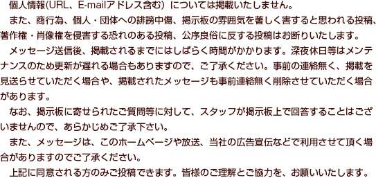 　個人情報(URL、E-mailアドレス含む）については掲載いたしません。また、商行為、個人・団体への誹謗中傷、掲示板の雰囲気を著しく害すると思われる投稿、著作権・肖像権を侵害する恐れのある投稿、公序良俗に反する投稿はお断りいたします。メッセージ送信後、掲載されるまでにはしばらく時間がかかります。深夜休日等はメンテナンスのため更新が遅れる場合もありますので、ご了承ください。事前の連絡無く、掲載を見送らせていただく場合や、掲載されたメッセージも事前連絡無く削除させていただく場合があります。なお、掲示板に寄せられたご質問等に対して、スタッフが掲示板上で回答することはございませんので、あらかじめご了承下さい。また、メッセージは、このホームページや放送、当社の広告宣伝などで利用させて頂く場合がありますのでご了承ください。上記に同意される方のみご投稿できます。皆様のご理解とご協力を、お願いいたします。 