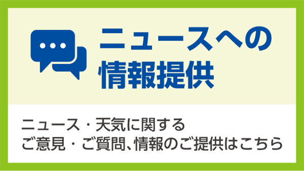 ニュースへの情報提供 ニュース・天気に関するご意見・ご質問、情報のご提供はこちら