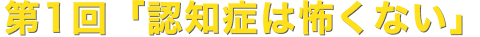 第1回「認知症は怖くない」