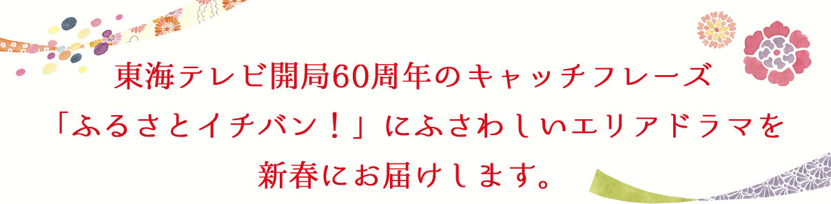 東海テレビ開局60周年のキャッチフレーズ「ふるさとイチバン！」にふさわしいエリアドラマを新春にお届けします。